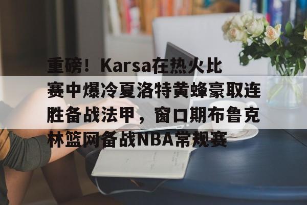 开云电竞 -关于重磅！Karsa在热火比赛中爆冷夏洛特黄蜂豪取连胜备战法甲，窗口期布鲁克林篮网备战NBA常规赛的信息